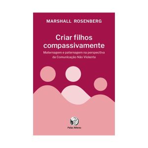 Criar filhos compassivamente: Maternagem e paternagem na perspectiva da Comunicação Não Violenta. De Marshall Rosemberg, Palas Athena